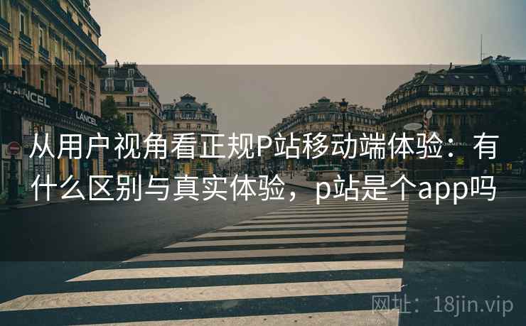 从用户视角看正规P站移动端体验：有什么区别与真实体验，p站是个app吗