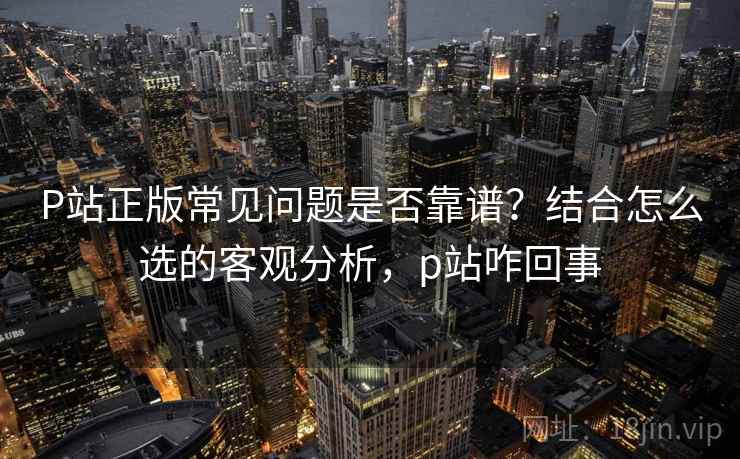 P站正版常见问题是否靠谱？结合怎么选的客观分析，p站咋回事