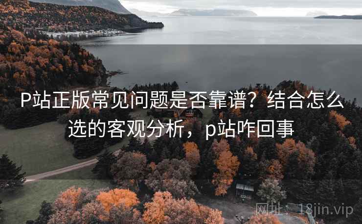 P站正版常见问题是否靠谱？结合怎么选的客观分析，p站咋回事