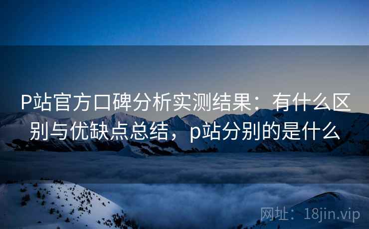 P站官方口碑分析实测结果：有什么区别与优缺点总结，p站分别的是什么