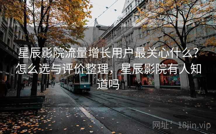 星辰影院流量增长用户最关心什么？怎么选与评价整理，星辰影院有人知道吗