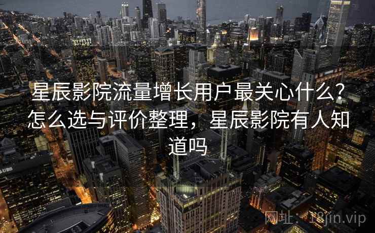星辰影院流量增长用户最关心什么？怎么选与评价整理，星辰影院有人知道吗