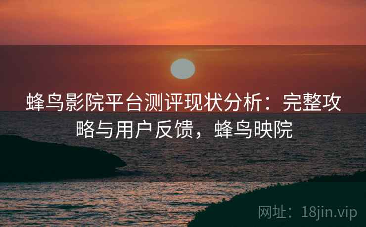 蜂鸟影院平台测评现状分析：完整攻略与用户反馈，蜂鸟映院