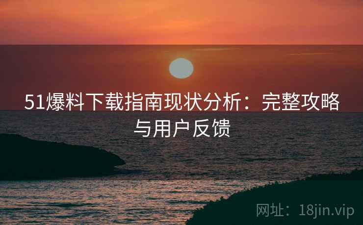 51爆料下载指南现状分析：完整攻略与用户反馈