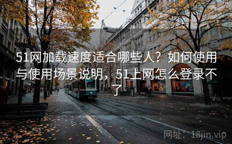 51网加载速度适合哪些人？如何使用与使用场景说明，51上网怎么登录不了