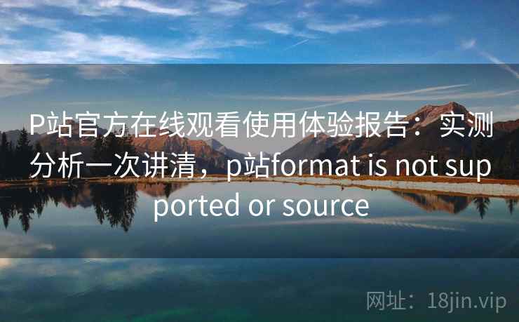 P站官方在线观看使用体验报告：实测分析一次讲清，p站format is not supported or source