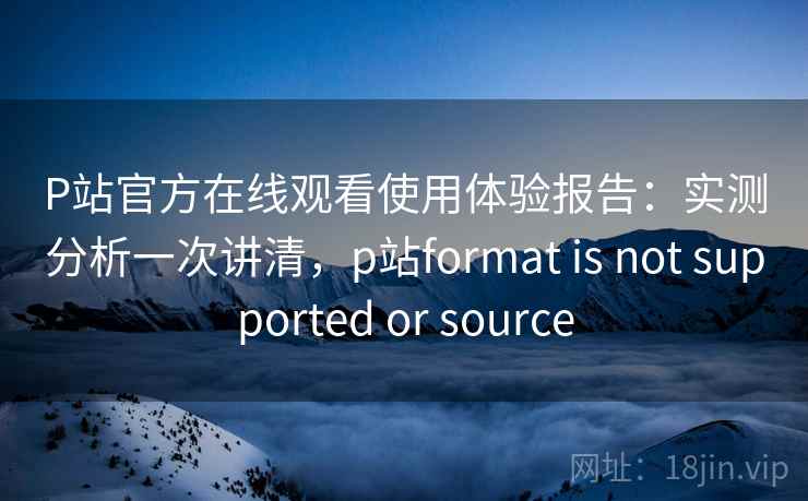 P站官方在线观看使用体验报告：实测分析一次讲清，p站format is not supported or source