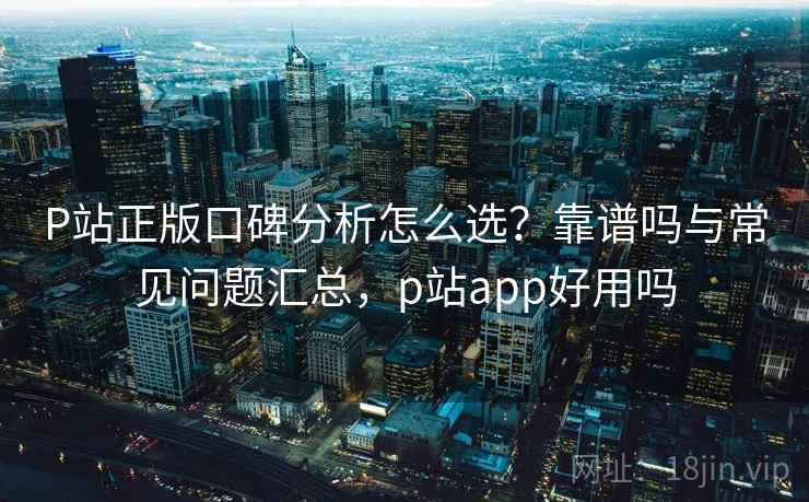 P站正版口碑分析怎么选？靠谱吗与常见问题汇总，p站app好用吗