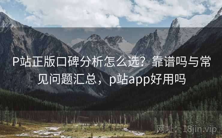 P站正版口碑分析怎么选?靠谱吗与常见问题汇总,p站app好用吗 P站正版口碑分析怎么选?靠谱吗与常见问题汇总,p站app好用吗