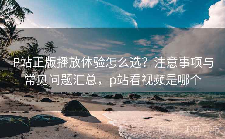 P站正版播放体验怎么选？注意事项与常见问题汇总，p站看视频是哪个