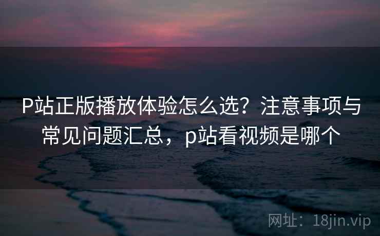 P站正版播放体验怎么选？注意事项与常见问题汇总，p站看视频是哪个