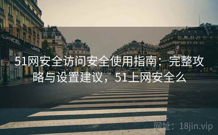 51网安全访问安全使用指南：完整攻略与设置建议，51上网安全么