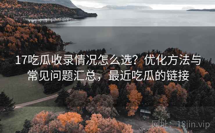 17吃瓜收录情况怎么选？优化方法与常见问题汇总，最近吃瓜的链接