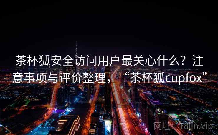 茶杯狐安全访问用户最关心什么？注意事项与评价整理，“茶杯狐cupfox”