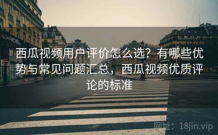 西瓜视频用户评价怎么选？有哪些优势与常见问题汇总，西瓜视频优质评论的标准
