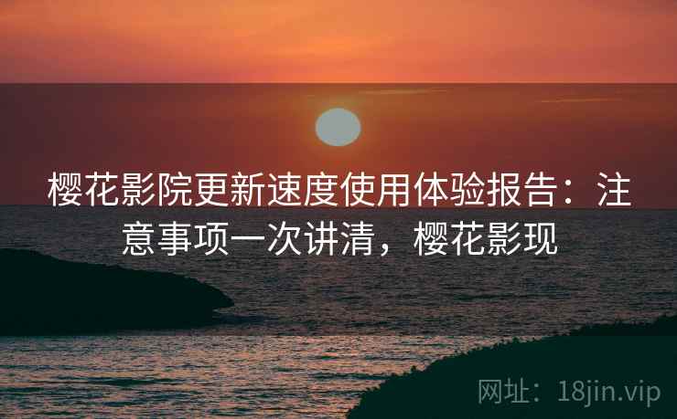 樱花影院更新速度使用体验报告：注意事项一次讲清，樱花影现