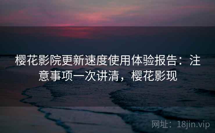 樱花影院更新速度使用体验报告：注意事项一次讲清，樱花影现