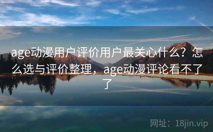 age动漫用户评价用户最关心什么？怎么选与评价整理，age动漫评论看不了了