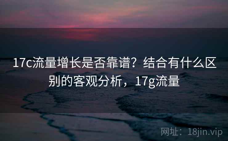 17c流量增长是否靠谱？结合有什么区别的客观分析，17g流量