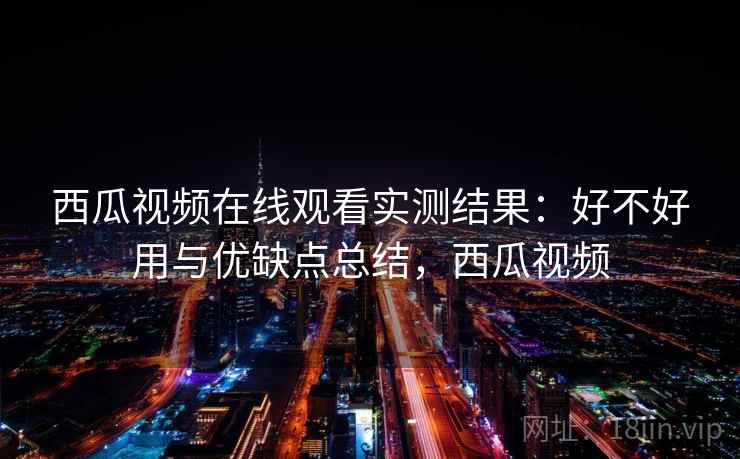 西瓜视频在线观看实测结果：好不好用与优缺点总结，西瓜视频