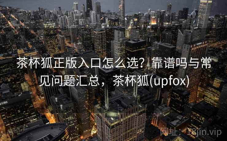 茶杯狐正版入口怎么选？靠谱吗与常见问题汇总，茶杯狐(upfox)