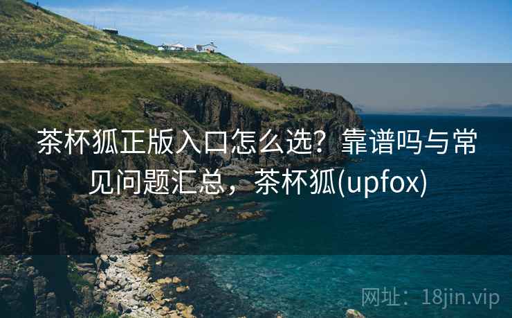 茶杯狐正版入口怎么选？靠谱吗与常见问题汇总，茶杯狐(upfox)