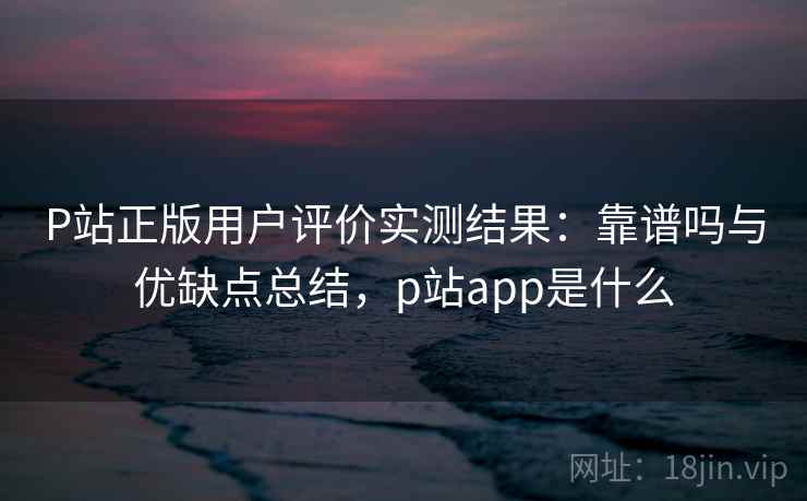 P站正版用户评价实测结果：靠谱吗与优缺点总结，p站app是什么