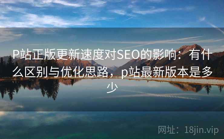 P站正版更新速度对SEO的影响：有什么区别与优化思路，p站最新版本是多少