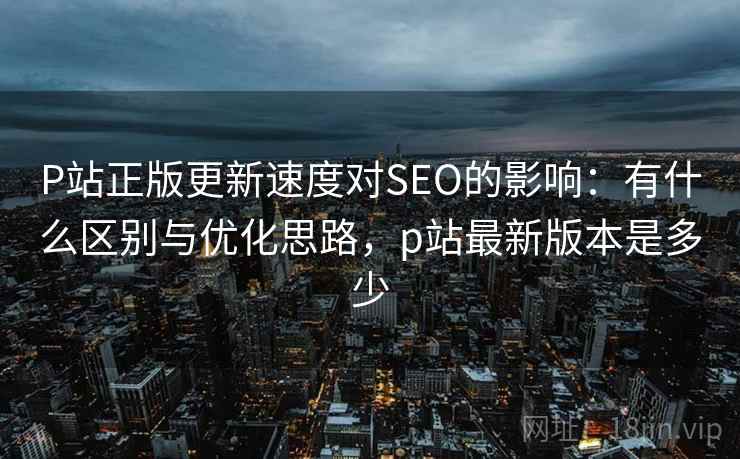 P站正版更新速度对SEO的影响：有什么区别与优化思路，p站最新版本是多少