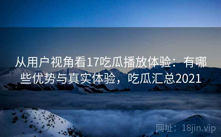 从用户视角看17吃瓜播放体验：有哪些优势与真实体验，吃瓜汇总2021