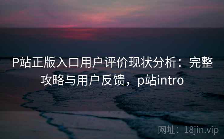 P站正版入口用户评价现状分析：完整攻略与用户反馈，p站intro