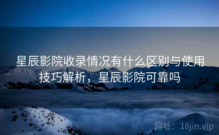 星辰影院收录情况有什么区别与使用技巧解析，星辰影院可靠吗