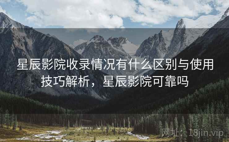 星辰影院收录情况有什么区别与使用技巧解析，星辰影院可靠吗