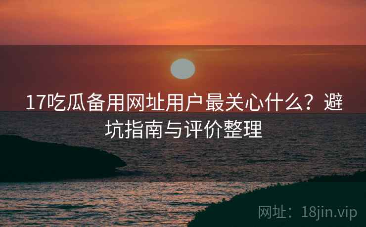 17吃瓜备用网址用户最关心什么？避坑指南与评价整理