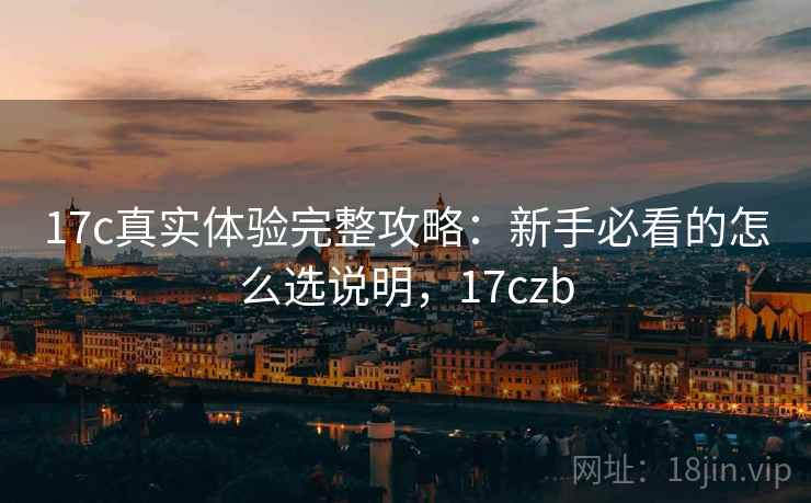 17c真实体验完整攻略：新手必看的怎么选说明，17czb