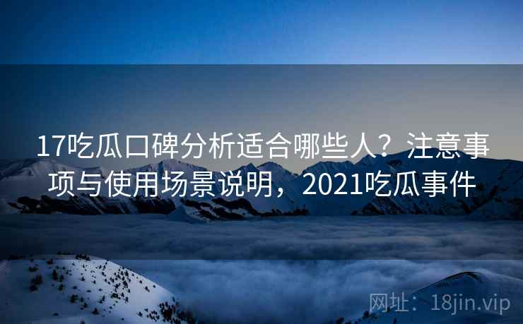 17吃瓜口碑分析适合哪些人？注意事项与使用场景说明，2021吃瓜事件