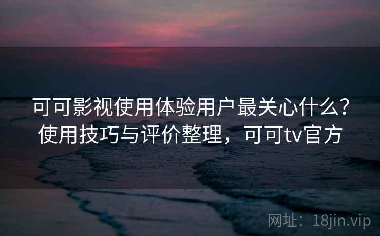 可可影视使用体验用户最关心什么？使用技巧与评价整理，可可tv官方