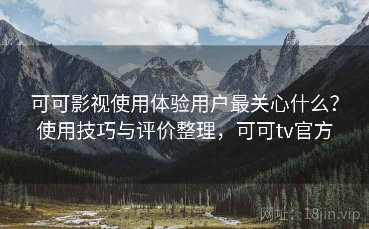 可可影视使用体验用户最关心什么？使用技巧与评价整理，可可tv官方