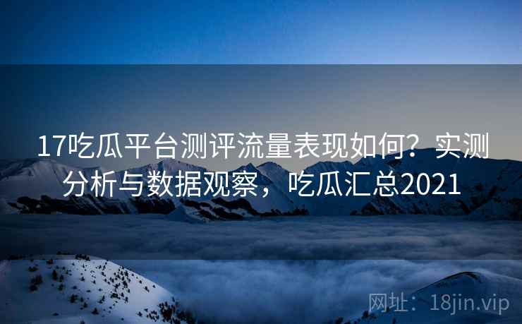 17吃瓜平台测评流量表现如何？实测分析与数据观察，吃瓜汇总2021