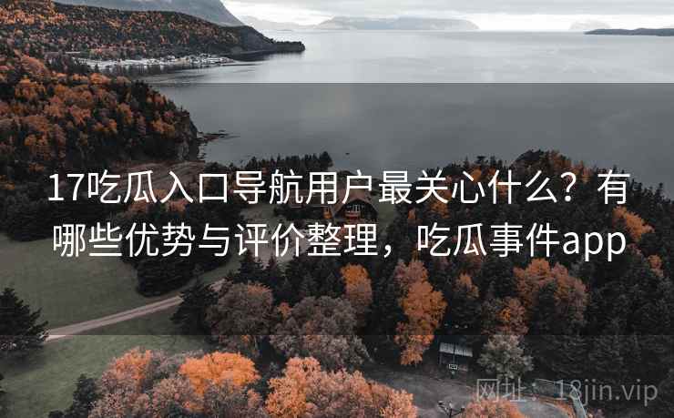 17吃瓜入口导航用户最关心什么？有哪些优势与评价整理，吃瓜事件app
