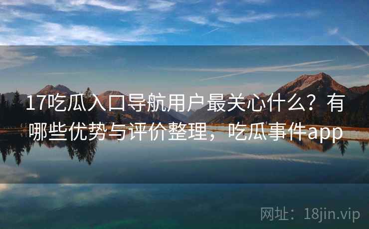 17吃瓜入口导航用户最关心什么？有哪些优势与评价整理，吃瓜事件app