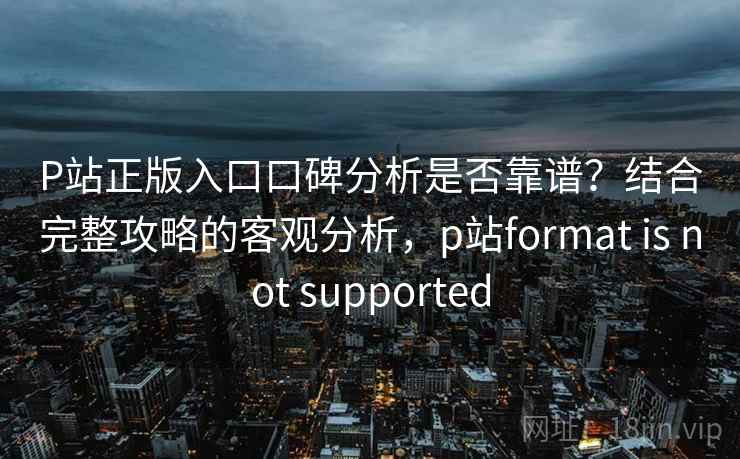 P站正版入口口碑分析是否靠谱？结合完整攻略的客观分析，p站format is not supported