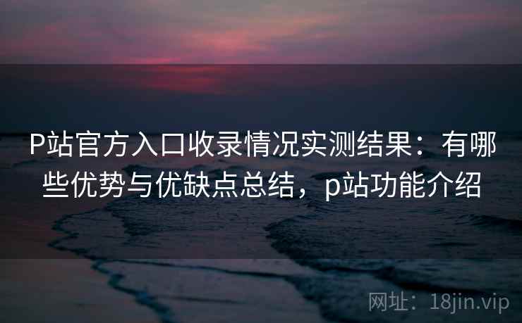 P站官方入口收录情况实测结果：有哪些优势与优缺点总结，p站功能介绍