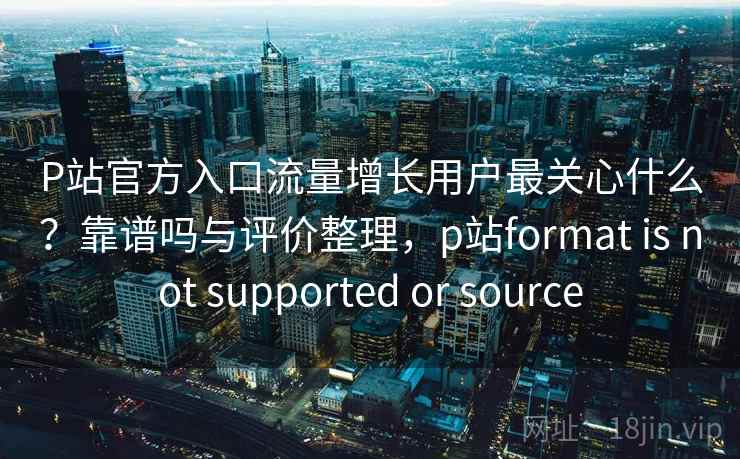 P站官方入口流量增长用户最关心什么？靠谱吗与评价整理，p站format is not supported or source