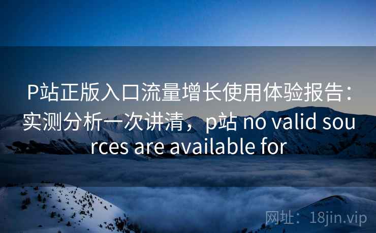 P站正版入口流量增长使用体验报告：实测分析一次讲清，p站 no valid sources are available for