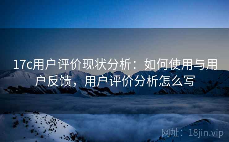 17c用户评价现状分析：如何使用与用户反馈，用户评价分析怎么写