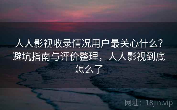 人人影视收录情况用户最关心什么？避坑指南与评价整理，人人影视到底怎么了