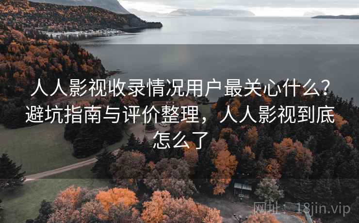 人人影视收录情况用户最关心什么？避坑指南与评价整理，人人影视到底怎么了