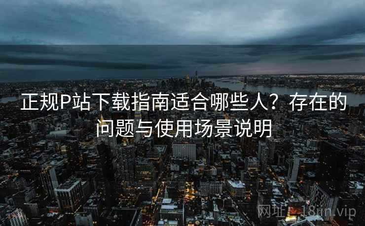 正规P站下载指南适合哪些人？存在的问题与使用场景说明