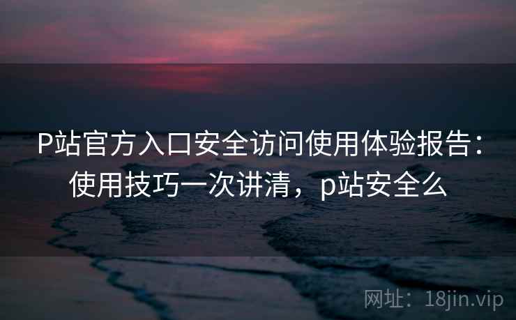 P站官方入口安全访问使用体验报告：使用技巧一次讲清，p站安全么